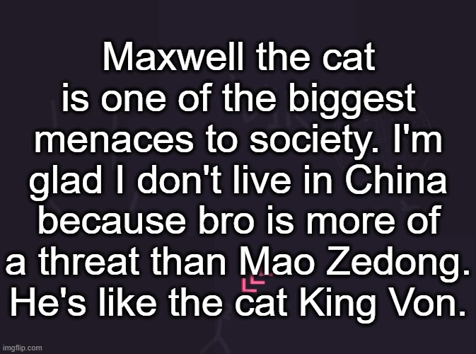 max2049 | Maxwell the cat is one of the biggest menaces to society. I'm glad I don't live in China because bro is more of a threat than Mao Zedong. He's like the cat King Von. | image tagged in vik's image | made w/ Imgflip meme maker