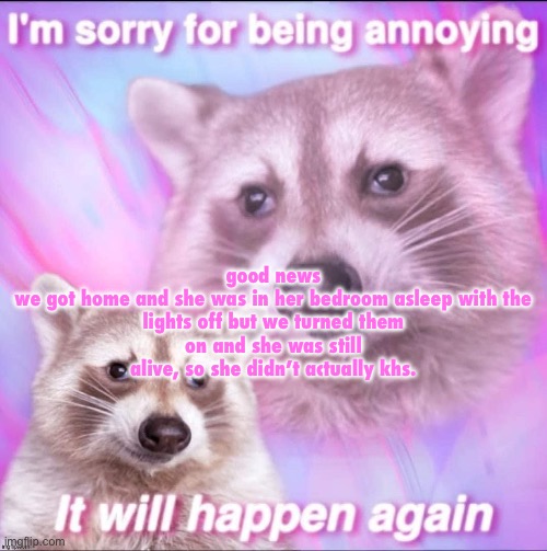 sorry for being annoying | good news

we got home and she was in her bedroom asleep with the lights off but we turned them on and she was still alive, so she didn’t actually khs. | image tagged in sorry for being annoying | made w/ Imgflip meme maker