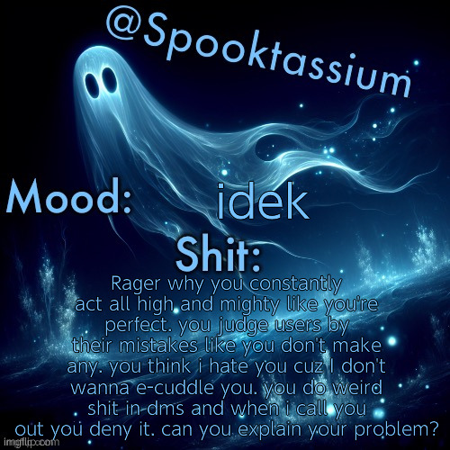 not even gonna specify but you zesty as hell | idek; Rager why you constantly act all high and mighty like you're perfect. you judge users by their mistakes like you don't make any. you think i hate you cuz I don't wanna e-cuddle you. you do weird shit in dms and when i call you out you deny it. can you explain your problem? | image tagged in spooktassium s spooky month temp | made w/ Imgflip meme maker