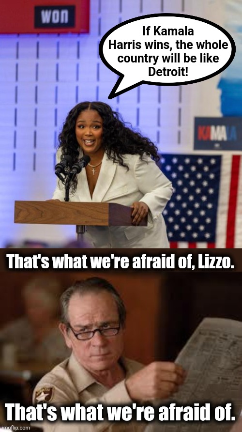 The whole country will be like Detroit! | If Kamala
Harris wins, the whole
country will be like
Detroit! That's what we're afraid of, Lizzo. That's what we're afraid of. | image tagged in no country for old men tommy lee jones,memes,lizzo,detroit,kamala harris,democrats | made w/ Imgflip meme maker