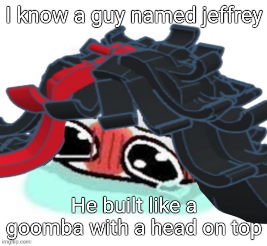 Amb shamb bbbmba | I know a guy named jeffrey; He built like a goomba with a head on top | image tagged in amb shamb bbbmba | made w/ Imgflip meme maker