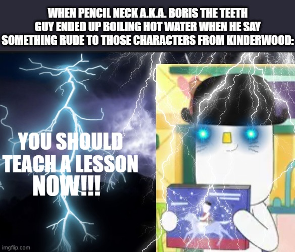 Liddo (Kinderwood) shall be posed as LowTierGod | WHEN PENCIL NECK A.K.A. BORIS THE TEETH GUY ENDED UP BOILING HOT WATER WHEN HE SAY SOMETHING RUDE TO THOSE CHARACTERS FROM KINDERWOOD:; YOU SHOULD TEACH A LESSON; NOW!!! | image tagged in k wodr blank,meme,lowtiergod,kinderwood,mason velez,boiling hot water | made w/ Imgflip meme maker