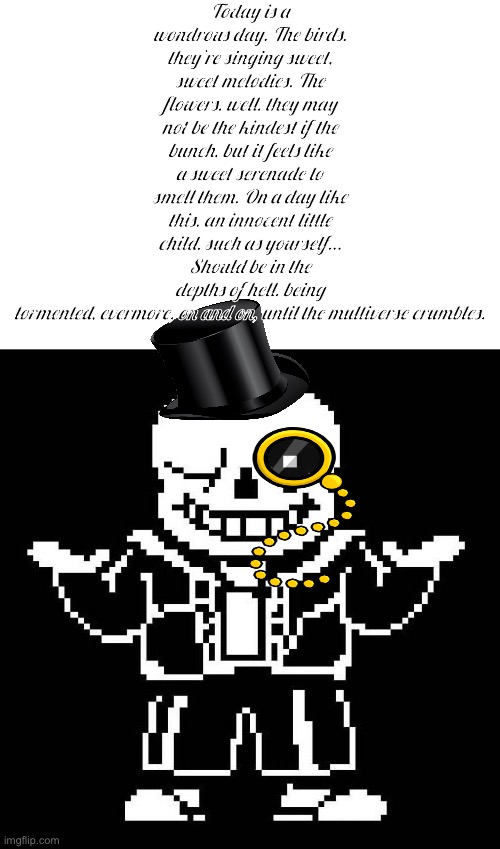 I love doing these fancy ass edits to stupid shit | Today is a wondrous day. The birds, they’re singing sweet, sweet melodies. The flowers, well, they may not be the kindest if the bunch, but it feels like a sweet serenade to smell them. On a day like this, an innocent little child, such as yourself…
Should be in the depths of hell, being tormented, evermore, on and on, until the multiverse crumbles. | image tagged in sans undertale | made w/ Imgflip meme maker