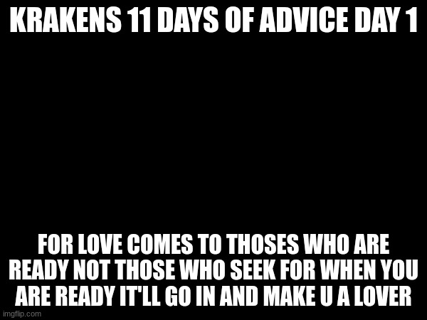 KRAKENS 11 DAYS OF ADVICE DAY 1; FOR LOVE COMES TO THOSES WHO ARE READY NOT THOSE WHO SEEK FOR WHEN YOU ARE READY IT'LL GO IN AND MAKE U A LOVER | made w/ Imgflip meme maker
