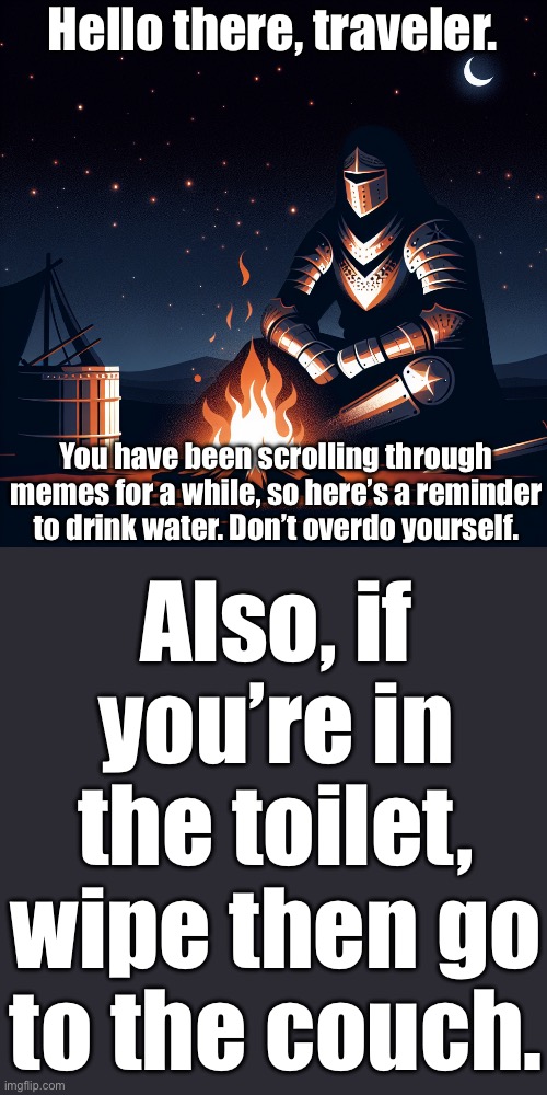 reminder | Hello there, traveler. You have been scrolling through memes for a while, so here’s a reminder to drink water. Don’t overdo yourself. Also, if you’re in the toilet, wipe then go to the couch. | image tagged in a knight siting next to campfire in night | made w/ Imgflip meme maker