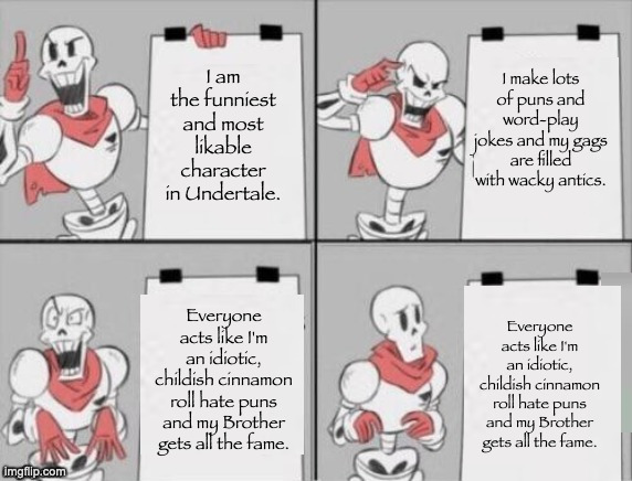 Papyrus in 2016 in a nutshell. | I am the funniest and most likable character in Undertale. I make lots of puns and word-play jokes and my gags are filled with wacky antics. Everyone acts like I'm an idiotic, childish cinnamon roll hate puns and my Brother gets all the fame. Everyone acts like I'm an idiotic, childish cinnamon roll hate puns and my Brother gets all the fame. | image tagged in papyrus plan,undertale,memes,funny,gaming,undertale papyrus | made w/ Imgflip meme maker