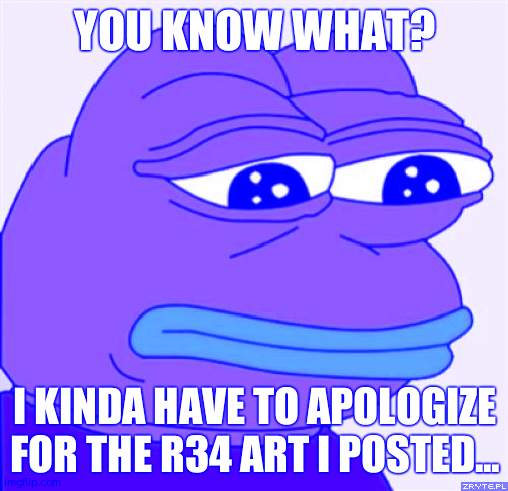 sad frog | YOU KNOW WHAT? I KINDA HAVE TO APOLOGIZE FOR THE R34 ART I POSTED... | image tagged in sad frog | made w/ Imgflip meme maker