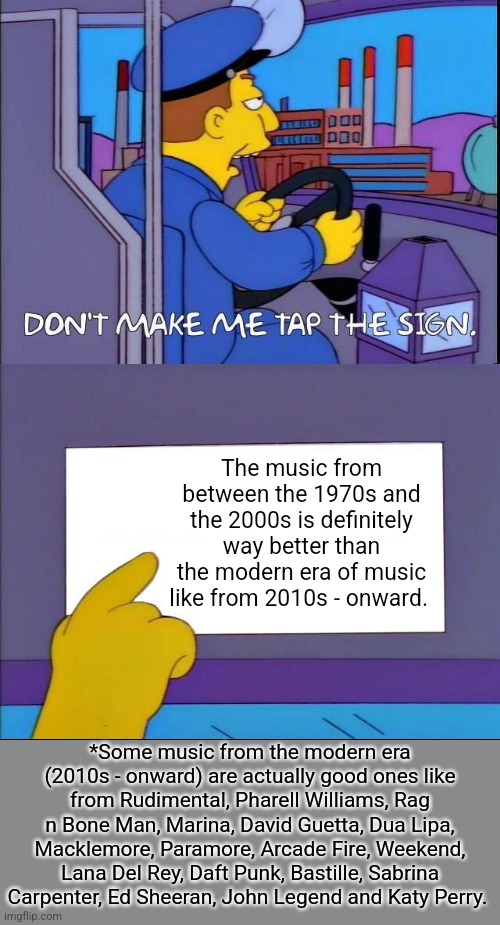 Don't make me tap the sign | The music from between the 1970s and the 2000s is definitely way better than the modern era of music like from 2010s - onward. *Some music from the modern era (2010s - onward) are actually good ones like from Rudimental, Pharell Williams, Rag n Bone Man, Marina, David Guetta, Dua Lipa, Macklemore, Paramore, Arcade Fire, Weekend, Lana Del Rey, Daft Punk, Bastille, Sabrina Carpenter, Ed Sheeran, John Legend and Katy Perry. | image tagged in don't make me tap the sign | made w/ Imgflip meme maker