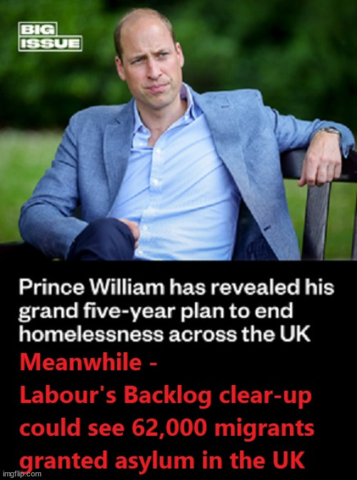 Prince William v Starmer - asylum for 62,000 illegal migrants #TwoTierKeir #FreeGearKeir | WELCOME TO LABOUR CORRUPTION !!! 'DESTROY'; Starmer on course to . . . HEY STARMER - LET'S GET DOWN TO BUSINESS ! #TwoTierKeir #FreeGearKeir; 1/100 HERE ILLEGALLY; NEVA 4GET 2024; LORD WAHEED ALLI; AMNESTY FOR ALL ILLEGALS; SIR KEIR STARMER MP; MUSLIM VOTES MATTER; BLOOD ON STARMERS HANDS? BURNHAM; TAXI FOR RAYNER ? #RR4PM;100'S MORE TAX COLLECTORS; HIGHER TAXES UNDER LABOUR; WE'RE COMING FOR YOU; LABOUR PLEDGES TO CLAMP DOWN ON TAX DODGERS; HIGHER TAXES UNDER LABOUR; RACHEL REEVES ANGELA RAYNER BOVVERED? HIGHER TAXES UNDER LABOUR; RISKS OF VOTING LABOUR; * EU RE ENTRY? * MASS IMMIGRATION? * BUILD ON GREENBELT? * RAYNER AS OUR PM? * ULEZ 20 MPH FINES?* HIGHER TAXES? * UK FLAG CHANGE? * MUSLIM TAKEOVER? * END OF CHRISTIANITY? * ECONOMIC COLLAPSE? TRIPLE LOCK' ANNELIESE DODDS RWANDA PLAN QUID PRO QUO UK NOT TAKING ITS FAIR SHARE, EU EXCHANGE DEAL = PEOPLE TRAFFICKING !!! STARMER TO BETRAY BRITAIN, #BURDEN SHARING #IMMIGRATION #STARMEROUT #LABOUR #WEARECORBYN #KEIRSTARMER #DIANEABBOTT #MCDONNELL #CULTOFCORBYN #LABOURISDEAD #LABOURRACISM #SOCIALISTSUNDAY #NEVERVOTELABOUR #SOCIALISTANYDAY #ANTISEMITISM #SAVILE #SAVILEGATE #PAEDO #WORBOYS #GROOMINGGANGS #PAEDOPHILE #ILLEGALIMMIGRATION #INVASION #STARMERISWRONG #SIRSOFTIE #SIRSOFTY #BLAIR #STEROIDS AKA KEITH ABBOTT #TWOTIERKEIR; BUT THEY; VOTED STARMER ! #TWOTIERKEIR; #TWOTIERKEIR; YVETTE COOPER; BLOOD ON THE HANDS OF YVETTE COOPER & STARMER; #2NDGEARKEIR; STARMER 'SURRENDER' TO THE EU? 4 DAY WEEK; BLACK HOLE; 6PM FRI; #TWOTIERKEIR; #STARMEROUT; TWO HOMES RAYNER; PULLING UP LADDER FROM WORKING PEOPLE STARMER TO SCRAP THATCHERS 'RIGHT TO BUY' SCHEME? WINTER FUEL PAYMENTS? THE; GRIFTERS; HEY - WHERE'S OUR FREE STUFF? CAP'T HYPOCRITE PENSIONERS TO FREEZE #TWOTIERKEIR; HYPOCRITE RAYNER TO SCRAP 'RIGHT TO BUY'? HOUSE ILLEGAL MIGRANTS ??? SMASH GANGS; BAN SMOKING; NEVER, EVER; HOW DOES STARMER NEGATE UK LAW? LAWLESS BRITAIN !!! 'ILLEGAL' = 'IRREGULAR'; UNDER STARMER'S; 'ILLEGAL' V 'IRREGULAR'; SO MUCH FOR BREXIT, FAST-TRACKING RIOTERS, #TWOTIERKEIR; ELECTION PLEDGE STARMER LIED TO US !!! SIR KEIR RODNEY STARMER; #TRIPLELOCK; SMEG HEAD CONCEDES; TITCHY STARMER; 'PUTTING COUNTRY FIRST'; PARTY SECOND; ON TOP OF THE £480M ALREADY GIVEN TO FRANCE TO 'STOP THE BOATS';LABOUR PLEDGE 'URBAN CENTRES' TO HELP HOUSE 'OUR FAIR SHARE' OF OUR NEW MIGRANT FRIENDS; NEW HOME FOR OUR NEW IMMIGRANT FRIENDS !!! THE ONLY WAY TO KEEP THE ILLEGAL IMMIGRANTS IN THE UK; CITIZENSHIP FOR ALL, COVER WITH A LIE! 'SMASH THE GANGS'; LABOUR AXE PENSIONERS WINTER FUEL PAYMENTS; #TwoTierKeir #FreeGearKeir; Yvette Cooper; 'GIVING OUR COUNTRY AWAY'; UNDER STARMER ! CHANGE; HOW MUCH TO GET YOU TO RESIGN? #TWOTIERKEIR #FREEGEARKEIR; When; 'STARMER IS CANCELLED' !!! WHO'S GONNA TAKE OVER? | image tagged in illegal immigration,stop boats rwanda,palestine hamas muslim vote,freegearkeir starmerout,labourout twotierkeir,prince william | made w/ Imgflip meme maker