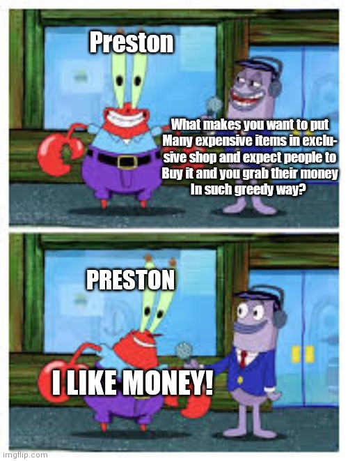 Pet Simulator's developer in nutshell :P | Preston; What makes you want to put
Many expensive items in exclu-
sive shop and expect people to
Buy it and you grab their money
In such greedy way? PRESTON; I LIKE MONEY! | image tagged in i like money,roblox meme | made w/ Imgflip meme maker