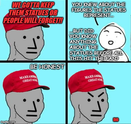 MAGA NPC (AN AN0NYM0US TEMPLATE) | WE GOTTA KEEP THEM STATUES OR PEOPLE WILL FORGET!! YOU KNEW ABOUT THE
FIGURES THE STATUES
REPRESENT... ...BUT DID
YOU KNOW
ANYTHING
ABOUT TH | image tagged in maga npc an an0nym0us template | made w/ Imgflip meme maker