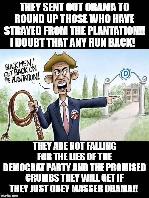 No one is coming back to the lies of Obama!!! | THEY SENT OUT OBAMA TO ROUND UP THOSE WHO HAVE STRAYED FROM THE PLANTATION!! I DOUBT THAT ANY RUN BACK! THEY ARE NOT FALLING FOR THE LIES OF THE DEMOCRAT PARTY AND THE PROMISED CRUMBS THEY WILL GET IF THEY JUST OBEY MASSER OBAMA!! | image tagged in pissed off obama,sam elliott special kind of stupid | made w/ Imgflip meme maker