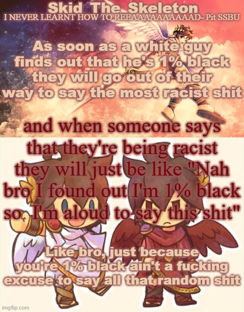 guh | As soon as a white guy finds out that he's 1% black they will go out of their way to say the most racist shit; and when someone says that they're being racist they will just be like "Nah bro I found out I'm 1% black so  I'm aloud to say this shit"; Like bro, just because you're 1% black ain't a fucking excuse to say all that random shit | image tagged in skid's pit template | made w/ Imgflip meme maker