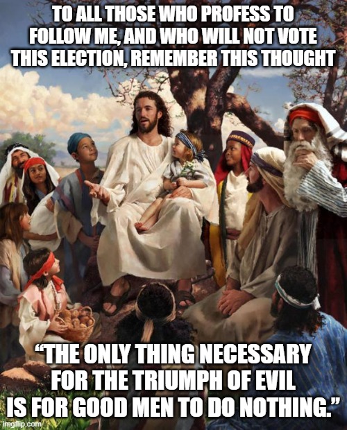 vote! | TO ALL THOSE WHO PROFESS TO FOLLOW ME, AND WHO WILL NOT VOTE THIS ELECTION, REMEMBER THIS THOUGHT; “THE ONLY THING NECESSARY FOR THE TRIUMPH OF EVIL IS FOR GOOD MEN TO DO NOTHING.” | image tagged in story time jesus | made w/ Imgflip meme maker