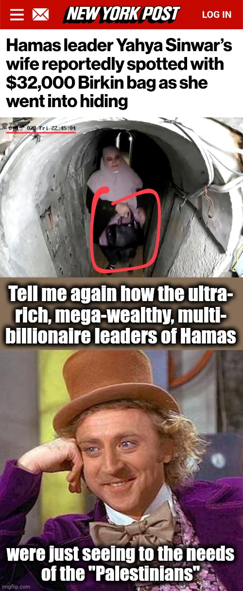 Tell me again how the ultra-
rich, mega-wealthy, multi-
billionaire leaders of Hamas; were just seeing to the needs
of the "Palestinians" | image tagged in memes,creepy condescending wonka,hamas,gaza,palestinians,democrats | made w/ Imgflip meme maker