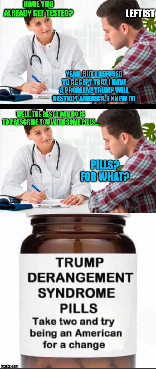 Part 2 --- The cure | HAVE YOU ALREADY GET TESTED? LEFTIST; YEAH, BUT I REFUSED TO ACCEPT THAT I HAVE A PROBLEM! TRUMP WILL DESTROY AMERICA, I KNEW IT! WELL, THE BEST I CAN DO IS TO PRESCRIBE YOU WITH SOME PILLS... PILLS? FOR WHAT? | image tagged in doctor and patient,memes,politics | made w/ Imgflip meme maker