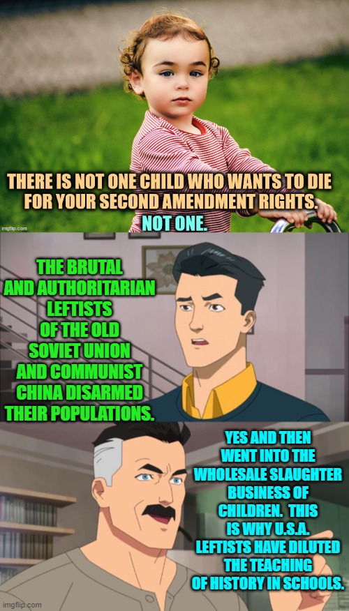 Read REAL history and get . . . educated. | THE BRUTAL AND AUTHORITARIAN LEFTISTS OF THE OLD SOVIET UNION AND COMMUNIST CHINA DISARMED THEIR POPULATIONS. YES AND THEN WENT INTO THE WHOLESALE SLAUGHTER BUSINESS OF CHILDREN.  THIS IS WHY U.S.A. LEFTISTS HAVE DILUTED THE TEACHING OF HISTORY IN SCHOOLS. | image tagged in yep | made w/ Imgflip meme maker