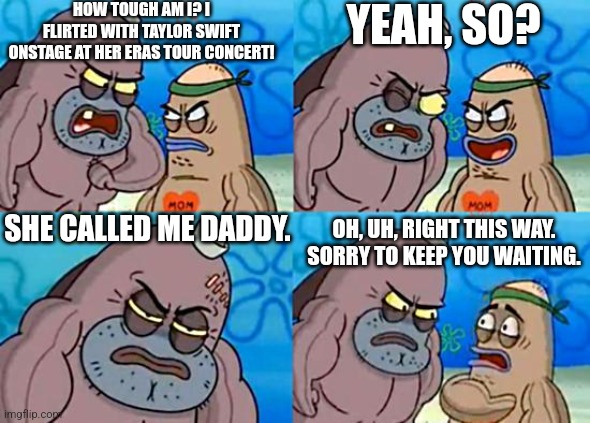 An absolute legend he is. | HOW TOUGH AM I? I FLIRTED WITH TAYLOR SWIFT ONSTAGE AT HER ERAS TOUR CONCERT! YEAH, SO? SHE CALLED ME DADDY. OH, UH, RIGHT THIS WAY. SORRY TO KEEP YOU WAITING. | image tagged in welcome to the salty spitoon,taylor swift,flirting,crush,concert | made w/ Imgflip meme maker