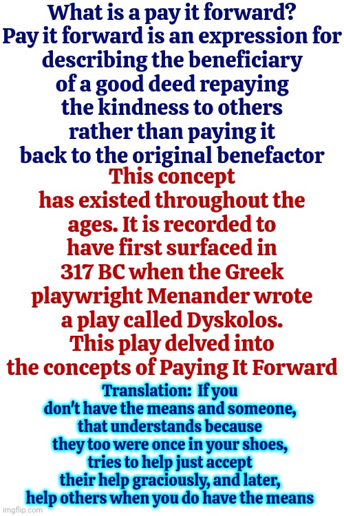 Paying It Forward | What is a pay it forward?

Pay it forward is an expression for describing the beneficiary of a good deed repaying the kindness to others rather than paying it back to the original benefactor; This concept has existed throughout the ages. It is recorded to have first surfaced in 317 BC when the Greek playwright Menander wrote a play called Dyskolos. This play delved into the concepts of Paying It Forward; Translation:  If you don't have the means and someone, that understands because they too were once in your shoes, tries to help just accept their help graciously, and later, help others when you do have the means | image tagged in pay it forward,be kind,be helpful,help when you can,be gracious,memes | made w/ Imgflip meme maker