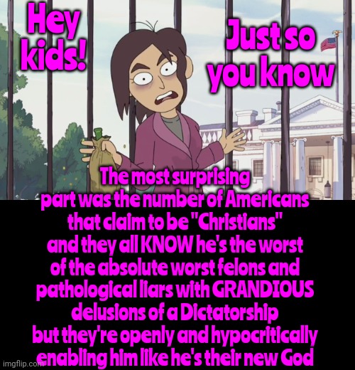 It's Creepy As Heck To Witness Those That Always Claim To Be So Righteous Following Someone That's Soooo OBVIOUSLY Unjustifiable | Hey kids! Just so
you know; The most surprising part was the number of Americans that claim to be "Christians" and they all KNOW he's the worst of the absolute worst felons and pathological liars with GRANDIOUS delusions of a Dictatorship but they're openly and hypocritically enabling him like he's their new God | image tagged in hey kids,donald trump is a convicted rapist,lock him up,rapist,conservative hypocrisy,memes | made w/ Imgflip meme maker