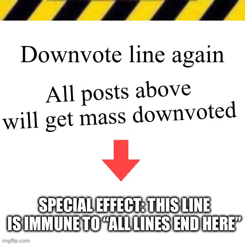 Blank line thing | Downvote line again; All posts above will get mass downvoted; SPECIAL EFFECT: THIS LINE IS IMMUNE TO “ALL LINES END HERE” | image tagged in blank line thing | made w/ Imgflip meme maker