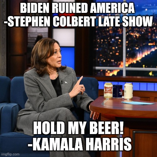 Hold my beer | BIDEN RUINED AMERICA  -STEPHEN COLBERT LATE SHOW; HOLD MY BEER!  -KAMALA HARRIS | image tagged in kamala with beer | made w/ Imgflip meme maker