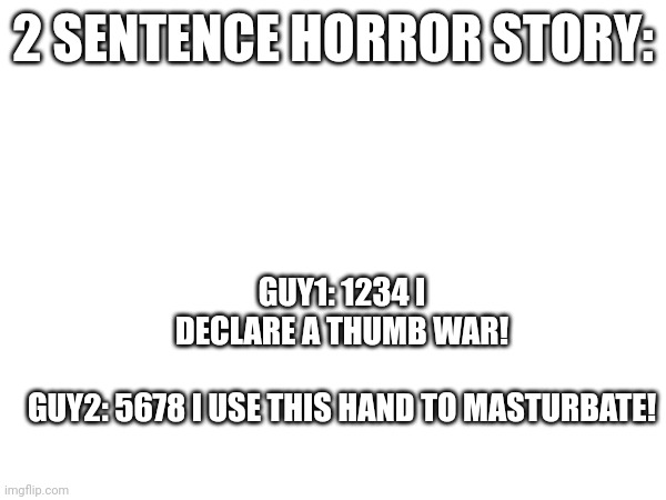 GUY1: 1234 I DECLARE A THUMB WAR!
​
GUY2: 5678 I USE THIS HAND TO MASTURBATE! 2 SENTENCE HORROR STORY: | made w/ Imgflip meme maker