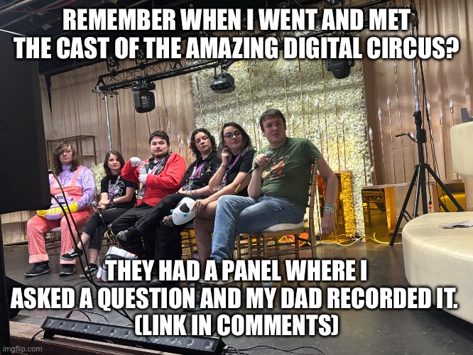 #Voice Reveal | REMEMBER WHEN I WENT AND MET THE CAST OF THE AMAZING DIGITAL CIRCUS? THEY HAD A PANEL WHERE I ASKED A QUESTION AND MY DAD RECORDED IT. 
(LINK IN COMMENTS) | image tagged in the amazing digital circus,celebrities,glitch productions,reveal,youtube,video | made w/ Imgflip meme maker