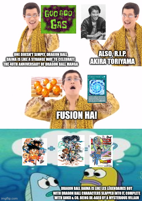 PPAP | ALSO, R.I.P. AKIRA TORIYAMA; ONE DOESN'T SIMPLY, DRAGON BALL DAIMA IS LIKE A STRANGE WAY TO CELEBRATE THE 40TH ANNIVERSARY OF DRAGON BALL MANGA; FUSION HA! DRAGON BALL DAIMA IS LIKE LES LÉGENDAIRES BUT WITH DRAGON BALL CHARACTERS SLAPPED INTO IT, COMPLETE WITH GOKU & CO. BEING DE-AGED BY A MYSTERIOUS VILLAIN | image tagged in memes,ppap,dragon ball daima,tribute | made w/ Imgflip meme maker