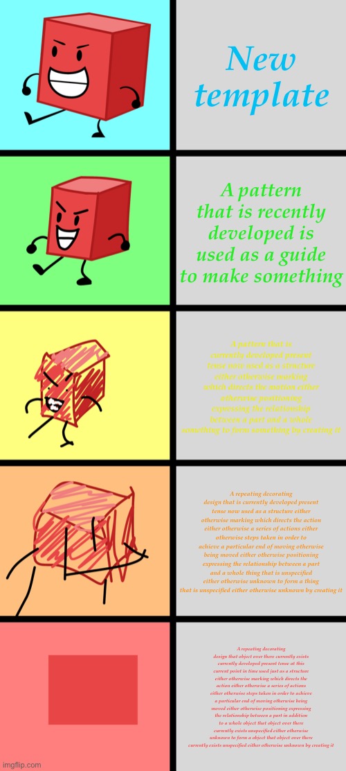 BFDI: Blocky Becoming Increasingly Verbose | New template; A pattern that is recently developed is used as a guide to make something; A pattern that is currently developed present tense now used as a structure either otherwise marking which directs the motion either otherwise positioning expressing the relationship between a part and a whole something to form something by creating it; A repeating decorating design that is currently developed present tense now used as a structure either otherwise marking which directs the action either otherwise a series of actions either otherwise steps taken in order to achieve a particular end of moving otherwise being moved either otherwise positioning expressing the relationship between a part and a whole thing that is unspecified either otherwise unknown to form a thing that is unspecified either otherwise unknown by creating it; A repeating decorating design that object over there currently exists currently developed present tense at this current point in time used just as a structure either otherwise marking which directs the action either otherwise a series of actions either otherwise steps taken in order to achieve a particular end of moving otherwise being moved either otherwise positioning expressing the relationship between a part in addition to a whole object that object over there currently exists unspecified either otherwise unknown to form a object that object over there currently exists unspecified either otherwise unknown by creating it | image tagged in bfdi blocky becoming increasingly verbose | made w/ Imgflip meme maker