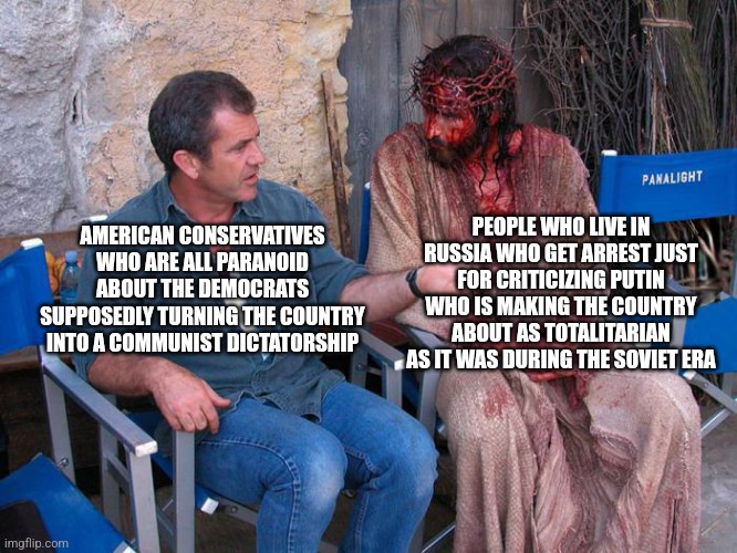 American conservatives think they live in a communist country but have no idea what it's like to live in a communist country | PEOPLE WHO LIVE IN RUSSIA WHO GET ARREST JUST FOR CRITICIZING PUTIN WHO IS MAKING THE COUNTRY ABOUT AS TOTALITARIAN AS IT WAS DURING THE SOVIET ERA; AMERICAN CONSERVATIVES WHO ARE ALL PARANOID ABOUT THE DEMOCRATS SUPPOSEDLY TURNING THE COUNTRY INTO A COMMUNIST DICTATORSHIP | image tagged in mel gibson and jesus christ,conservative logic,tyranny,russia,putin | made w/ Imgflip meme maker
