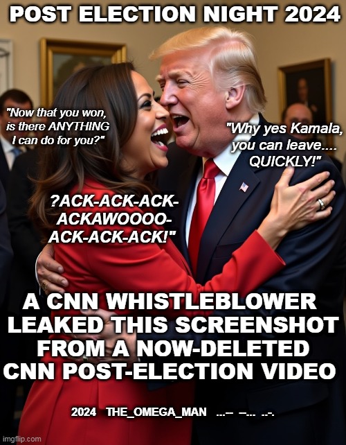 ELECTION NIGHT AFTER PARTY | POST ELECTION NIGHT 2024; "Now that you won, 
is there ANYTHING
I can do for you?"; "Why yes Kamala,
you can leave....
QUICKLY!"; ?ACK-ACK-ACK-
ACKAWOOOO-
ACK-ACK-ACK!"; A CNN WHISTLEBLOWER 
LEAKED THIS SCREENSHOT
FROM A NOW-DELETED
CNN POST-ELECTION VIDEO; 2024   THE_OMEGA_MAN   ...--  --...  ..-. | image tagged in kamala and trump | made w/ Imgflip meme maker