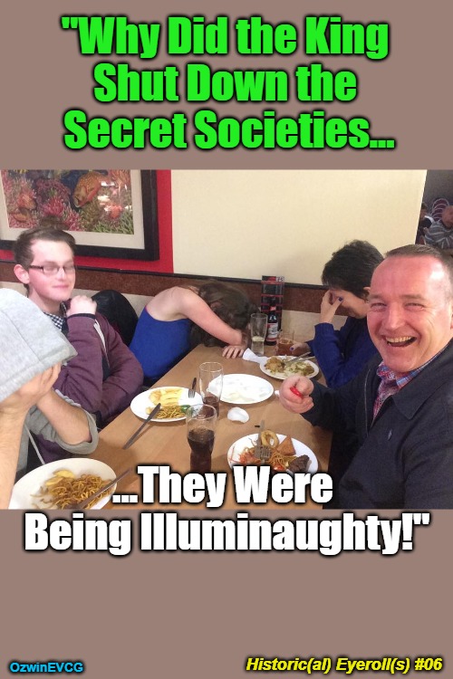 Historic(al) Eyeroll(s) #06 | "Why Did the King 

Shut Down the 

Secret Societies... ...They Were 

Being Illuminaughty!"; Historic(al) Eyeroll(s) #06; OzwinEVCG | image tagged in ridiculous,dad jokes,today in history,the occult,family life,illuminati confirmed | made w/ Imgflip meme maker