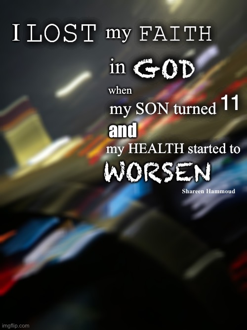 I lost my faith in god when my son turned 11 and my health started to worsen | FAITH; LOST; I; GOD; my; in; when; 11; my SON turned; and; my HEALTH started to; WORSEN; Shareen Hammoud | image tagged in shareenhammoud,godquotes,faithquote,healthquote,abandonmentquote,prayerquote | made w/ Imgflip meme maker