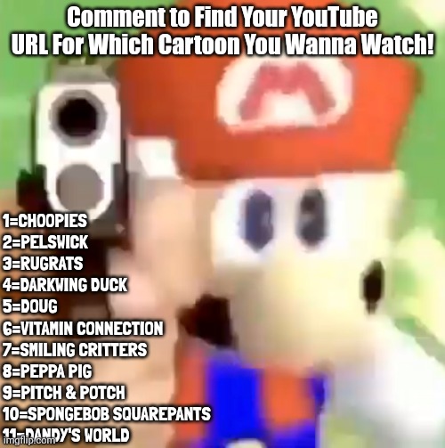 Comment on Which Cartoon You Wanna Watch! | Comment to Find Your YouTube URL For Which Cartoon You Wanna Watch! 1=CHOOPIES
2=PELSWICK
3=RUGRATS
4=DARKWING DUCK
5=DOUG
6=VITAMIN CONNECTION
7=SMILING CRITTERS
8=PEPPA PIG
9=PITCH & POTCH
10=SPONGEBOB SQUAREPANTS
11=DANDY'S WORLD | image tagged in mario with gun,cartoons | made w/ Imgflip meme maker