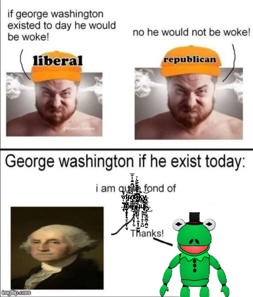 George Washington if he existed today | f̷̡̢̦̭̺̤̼̭̺̹̫̝̥͙̉r̷̨̓͂̌̊̃̀̕ę̸͎̝̲̺̣̬̾̀̾̓̇͆̌̃̂͑̔͒̅͘͝à̷̡̛̝̙̠͉͚̙͎̱̥̞͎̹̈́̃̿̌́̆͋̋̓̉̕k̶͇͋y̶̢̰̬͓̝̜̗̹̰̮͝ͅ ̶̧̭̘͂̇͑̉͆̿́̊͂͘̕̚͝͠m̷̻͎̻͔͕͉̬̗͖̗̜̫̘̈́ĭ̵́̍̊͜n̶̢̨͇̥̦̗̠̙͉̬͙̗͖̣͊̿̇̽̐̏͜g̶̼͉̘̟̣̙̦̼͓͎̹̲̰̺̰͗̏̏͛̑͆̀̓͛̃̓̈́̈́͠ų̴̡̥͈͙̖̹̭̥̩̳̺̇̃̚s̶̡̥̙̝͚̘͇̼͇̖̫̪͚̏̿͋̆́͜͜ | image tagged in george washington if he existed today | made w/ Imgflip meme maker