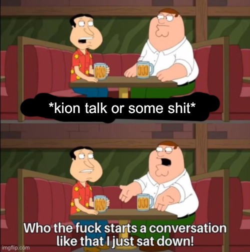 Who the f starts a conversatio like that | *kion talk or some shit* | image tagged in who the f starts a conversatio like that | made w/ Imgflip meme maker