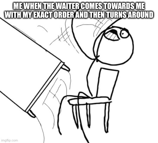 this happens too much | ME WHEN THE WAITER COMES TOWARDS ME WITH MY EXACT ORDER AND THEN TURNS AROUND | image tagged in memes,table flip guy | made w/ Imgflip meme maker