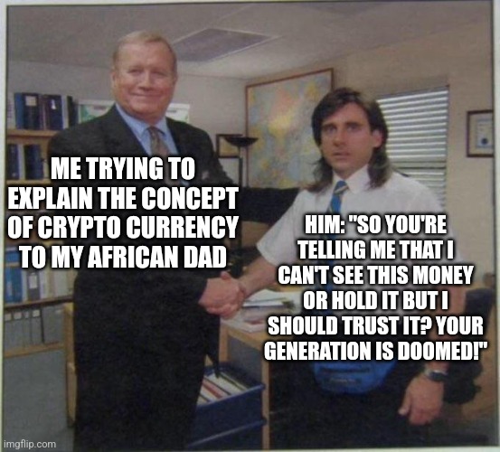 the office handshake | ME TRYING TO EXPLAIN THE CONCEPT OF CRYPTO CURRENCY TO MY AFRICAN DAD; HIM: "SO YOU'RE TELLING ME THAT I CAN'T SEE THIS MONEY OR HOLD IT BUT I SHOULD TRUST IT? YOUR GENERATION IS DOOMED!" | image tagged in the office handshake | made w/ Imgflip meme maker