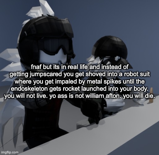 "hey bro whats on your mind" "uhhh nothing" my brain: | fnaf but its in real life and instead of getting jumpscared you get shoved into a robot suit where you get impaled by metal spikes until the endoskeleton gets rocket launched into your body. you will not live. yo ass is not william afton. you will die. | image tagged in template | made w/ Imgflip meme maker