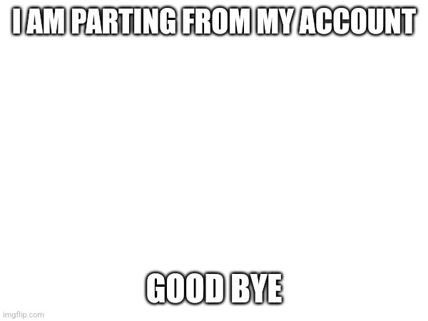 I AM PARTING FROM MY ACCOUNT; GOOD BYE | image tagged in goodbye | made w/ Imgflip meme maker