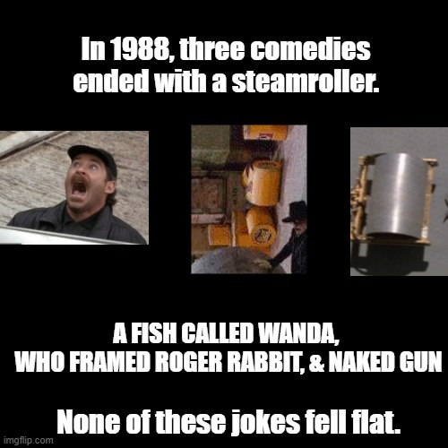 Steamroller ending | In 1988, three comedies ended with a steamroller. A FISH CALLED WANDA, 
WHO FRAMED ROGER RABBIT, & NAKED GUN; None of these jokes fell flat. | image tagged in black square,comedy,pun,villains | made w/ Imgflip meme maker