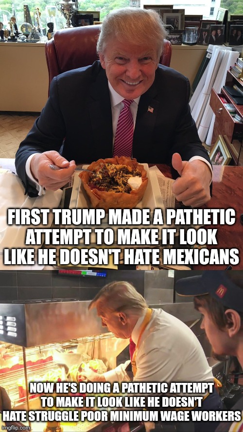 Only someone dumb enough would think Trump cares about the struggling minimum wage worker | FIRST TRUMP MADE A PATHETIC ATTEMPT TO MAKE IT LOOK LIKE HE DOESN'T HATE MEXICANS; NOW HE'S DOING A PATHETIC ATTEMPT TO MAKE IT LOOK LIKE HE DOESN'T HATE STRUGGLE POOR MINIMUM WAGE WORKERS | image tagged in donald trump,conservatives,conservative logic,lies,mcdonalds | made w/ Imgflip meme maker