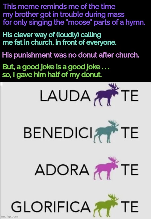 Adora "moose" te | This meme reminds me of the time my brother got in trouble during mass for only singing the "moose" parts of a hymn. His clever way of (loudly) calling me fat in church, in front of everyone. His punishment was no donut after church. But, a good joke is a good joke . . .
so, I gave him half of my donut. | image tagged in funny memes,catholicism,my brother | made w/ Imgflip meme maker