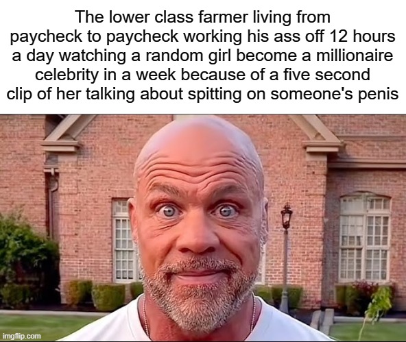 Ladies and gentlemen, society | The lower class farmer living from paycheck to paycheck working his ass off 12 hours a day watching a random girl become a millionaire celebrity in a week because of a five second clip of her talking about spitting on someone's penis | image tagged in memes,funny,nsfw,we live in a society,sad but true,hawk tuah | made w/ Imgflip meme maker