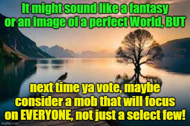 Next time ya vote, maybe consider a mob, that will focus on everyone, not just a select few? | It might sound like a fantasy or an image of a perfect World, BUT; Yarra Man; next time ya vote, maybe consider a mob that will focus on EVERYONE, not just a select few! | image tagged in conservatives,progressives,usa,australia,uk,europe | made w/ Imgflip meme maker