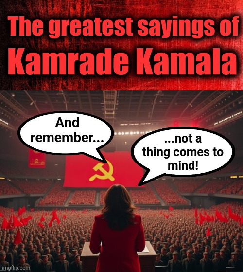 The greatest sayings of; Kamrade Kamala; And
remember... ...not a
thing comes to
mind! | image tagged in memes,kamala harris,democrats,incompetence,idiocy,not a thing comes to mind | made w/ Imgflip meme maker