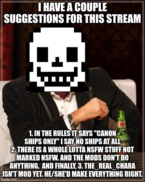 The Most Interesting Man In The World | I HAVE A COUPLE SUGGESTIONS FOR THIS STREAM; 1. IN THE RULES IT SAYS "CANON SHIPS ONLY" I SAY NO SHIPS AT ALL
2. THERE IS A WHOLE LOTTA NSFW STUFF NOT MARKED NSFW. AND THE MODS DON'T DO ANYTHING.  AND FINALLY, 3. THE_REAL_CHARA ISN'T MOD YET. HE/SHE'D MAKE EVERYTHING RIGHT. | image tagged in memes,the most interesting man in the world | made w/ Imgflip meme maker