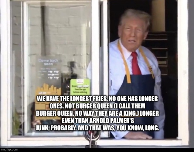 Trump working at McDonalds | WE HAVE THE LONGEST FRIES. NO ONE HAS LONGER 
ONES. NOT BURGER QUEEN (I CALL THEM 
BURGER QUEEN. NO WAY THEY ARE A KING.) LONGER 
EVEN THAN ARNOLD PALMER'S
JUNK, PROBABLY. AND THAT WAS, YOU KNOW, LONG. | image tagged in trump working at mcdonalds | made w/ Imgflip meme maker