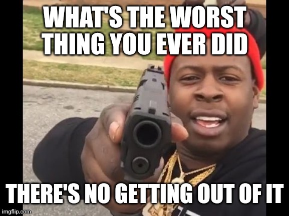 gun pointing meme | WHAT'S THE WORST THING YOU EVER DID; THERE'S NO GETTING OUT OF IT | image tagged in gun pointing meme | made w/ Imgflip meme maker